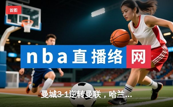 曼城3-1逆转曼联，哈兰德双响助蓝月亮赢下第189次曼市德比