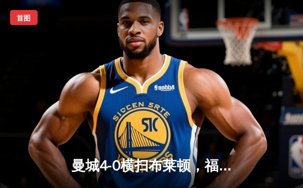 曼城4-0横扫布莱顿，福登梅开二度领跑射手榜，英超争冠悬念再起